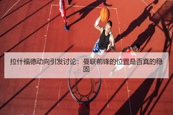 拉什福德动向引发讨论：曼联前锋的位置是否真的稳固